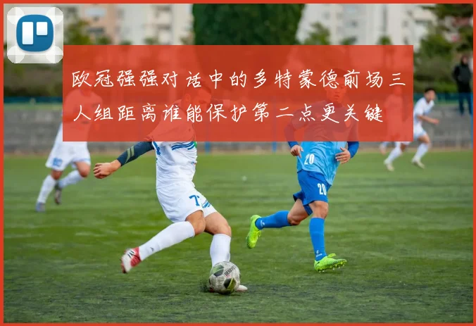 欧冠强强对话中的多特蒙德前场三人组距离谁能保护第二点更关键