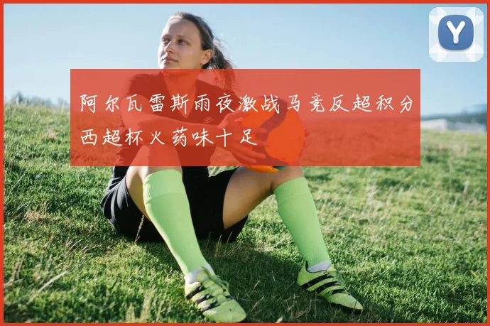 阿尔瓦雷斯雨夜激战马竞反超积分西超杯火药味十足