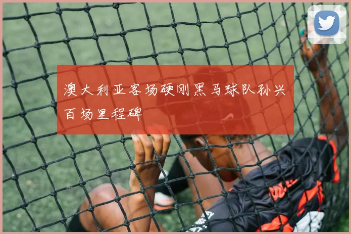 澳大利亚客场硬刚黑马球队孙兴慜百场里程碑