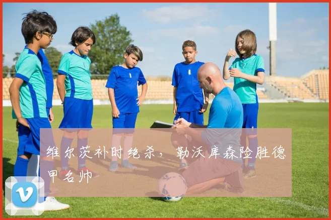 维尔茨补时绝杀，勒沃库森险胜德甲名帅