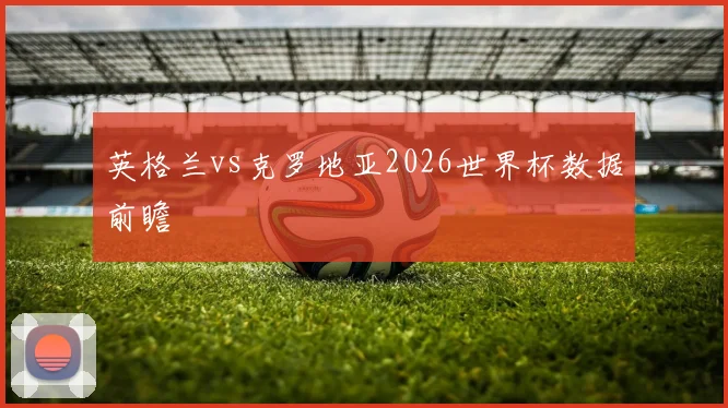 英格兰vs克罗地亚2026世界杯数据前瞻