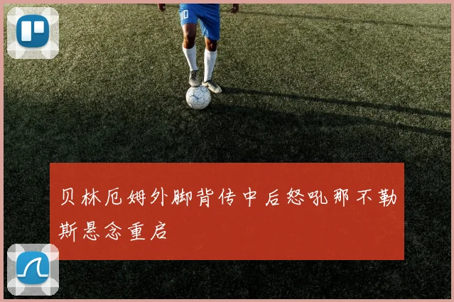 贝林厄姆外脚背传中后怒吼那不勒斯悬念重启