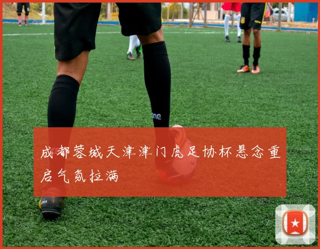 成都蓉城天津津门虎足协杯悬念重启气氛拉满
