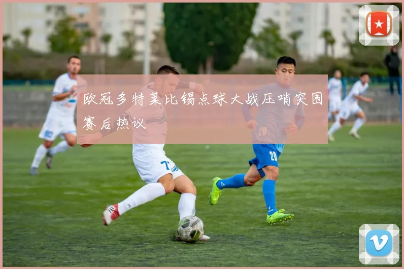 欧冠多特莱比锡点球大战压哨突围赛后热议