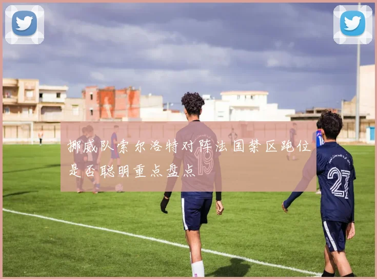 挪威队索尔洛特对阵法国禁区跑位是否聪明重点盘点