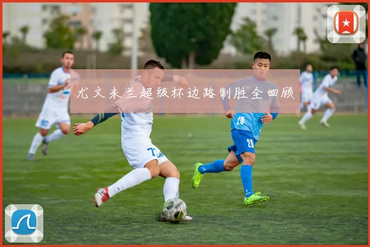 尤文米兰超级杯边路制胜全回顾