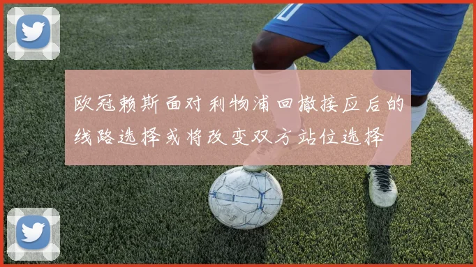 欧冠赖斯面对利物浦回撤接应后的线路选择或将改变双方站位选择