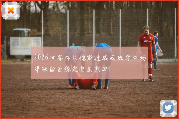 2026世界杯门德斯迎战西班牙中场串联能否稳定首发判断
