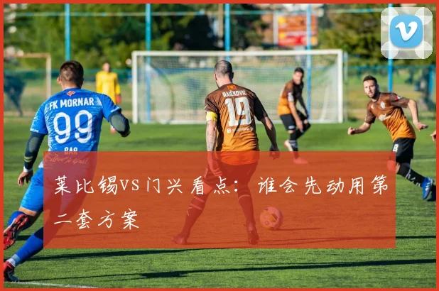 莱比锡vs门兴看点：谁会先动用第二套方案