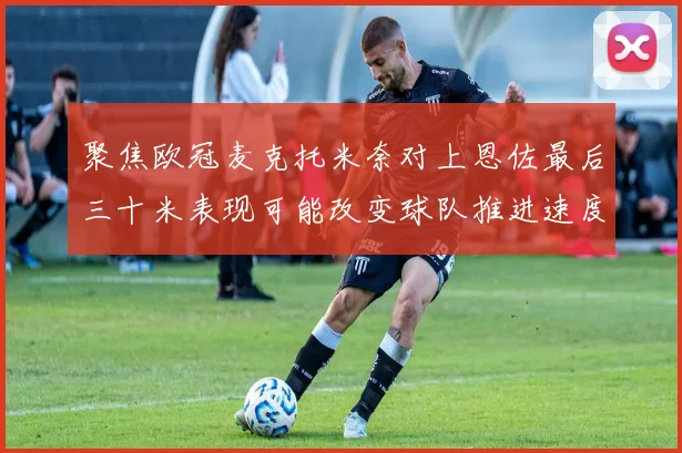 聚焦欧冠麦克托米奈对上恩佐最后三十米表现可能改变球队推进速度