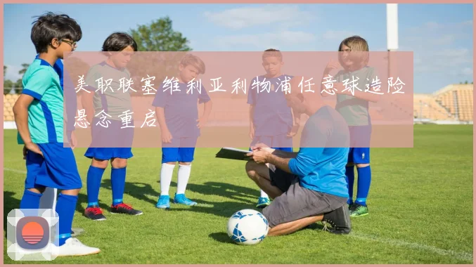 美职联塞维利亚利物浦任意球造险悬念重启