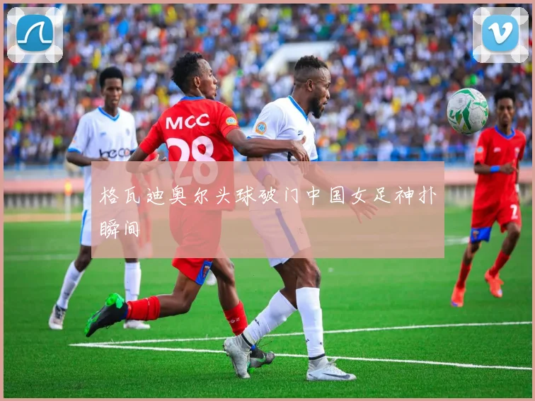 格瓦迪奥尔头球破门中国女足神扑瞬间