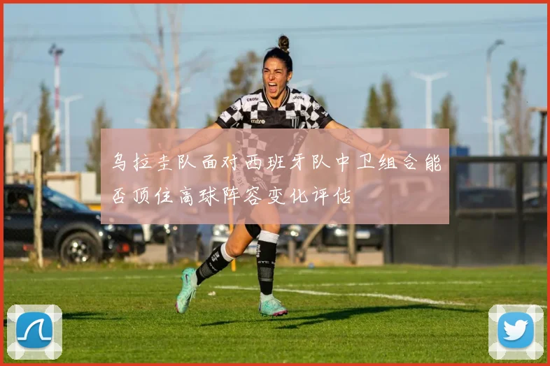 乌拉圭队面对西班牙队中卫组合能否顶住高球阵容变化评估