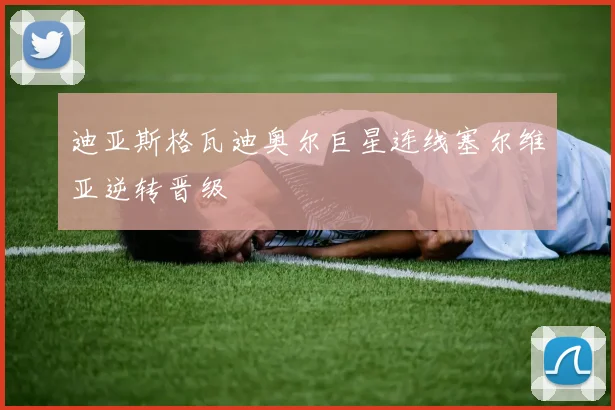 迪亚斯格瓦迪奥尔巨星连线塞尔维亚逆转晋级