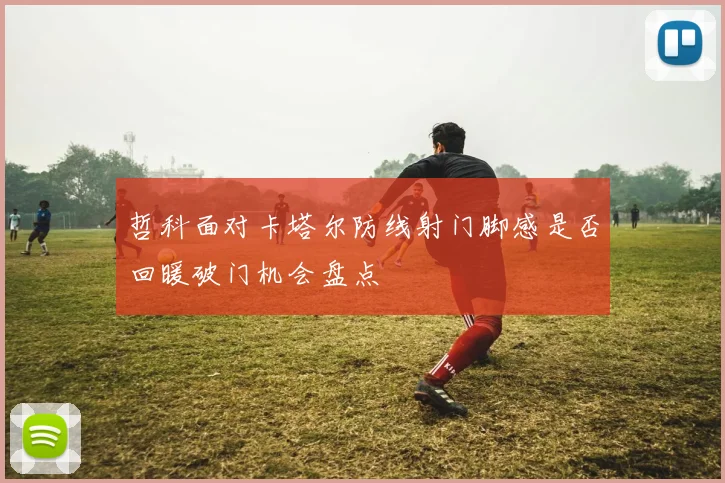 哲科面对卡塔尔防线射门脚感是否回暖破门机会盘点