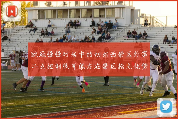 欧冠强强对话中的切尔西禁区外第二点控制很可能左右禁区抢点优势