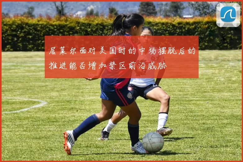 居莱尔面对美国时的中场摆脱后的推进能否增加禁区前沿威胁