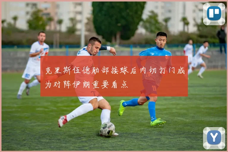 克里斯伍德肋部接球后内切打门成为对阵伊朗重要看点
