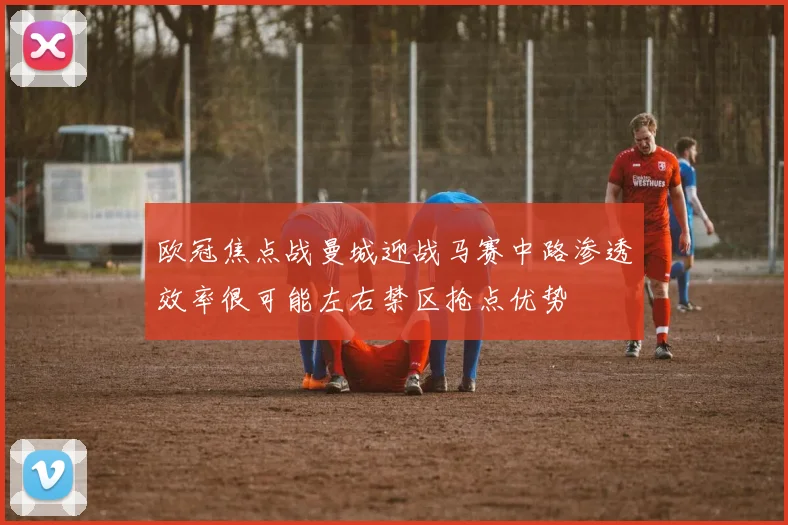 欧冠焦点战曼城迎战马赛中路渗透效率很可能左右禁区抢点优势