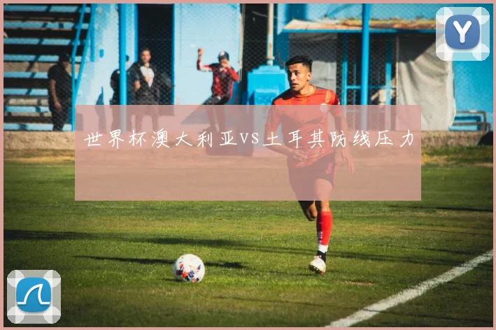 世界杯澳大利亚vs土耳其防线压力