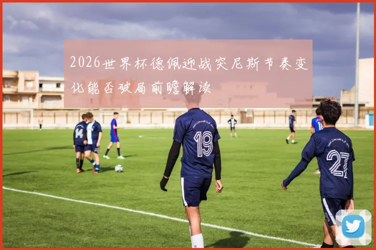 2026世界杯德佩迎战突尼斯节奏变化能否破局前瞻解读
