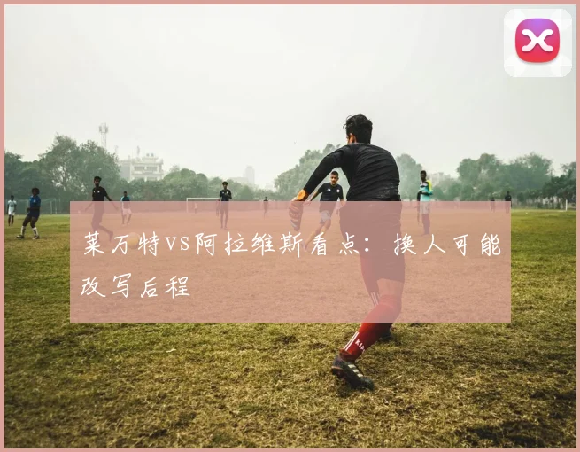 莱万特vs阿拉维斯看点:换人可能改写后程