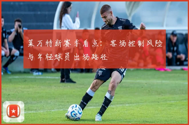 莱万特新赛季看点:客场控制风险与年轻球员出场路径