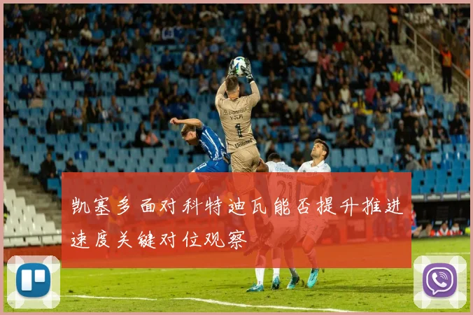 凯塞多面对科特迪瓦能否提升推进速度关键对位观察