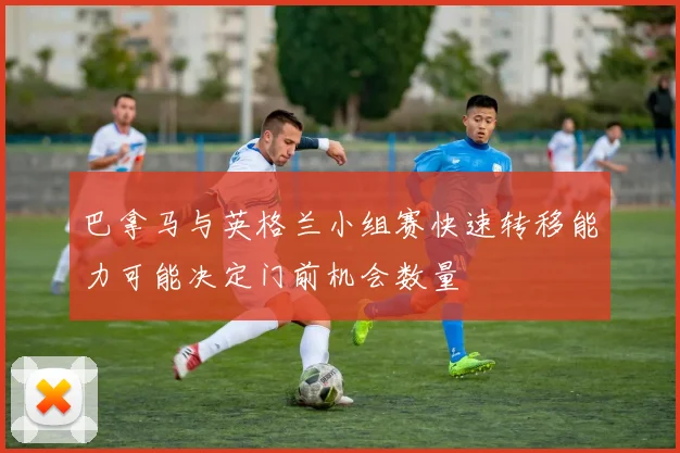 巴拿马与英格兰小组赛快速转移能力可能决定门前机会数量