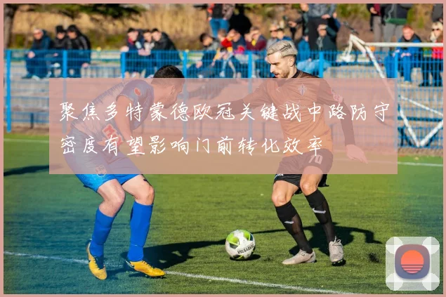 聚焦多特蒙德欧冠关键战中路防守密度有望影响门前转化效率