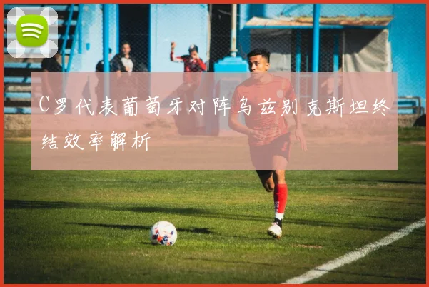 C罗代表葡萄牙对阵乌兹别克斯坦终结效率解析