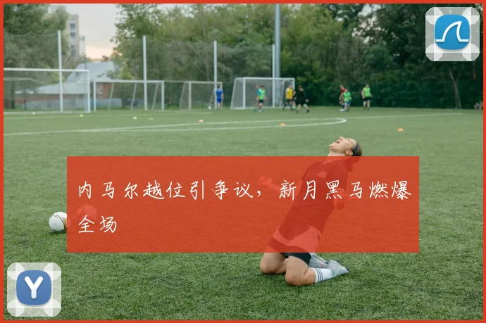 内马尔越位引争议，新月黑马燃爆全场