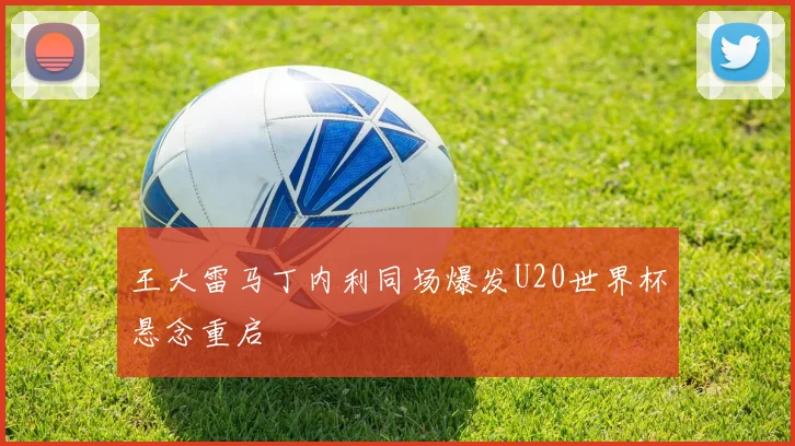 王大雷马丁内利同场爆发U20世界杯悬念重启