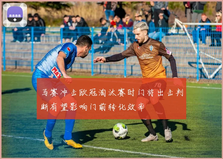 马赛冲击欧冠淘汰赛时门将出击判断有望影响门前转化效率